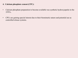4. Calcium phosphate cement (CPC):
• Calcium phosphate preparation to become available was synthetic hydroxyapatite in the
1970’s.
• CPCs are gaining special interest due to their biomimetic nature and potential use as
controlled release systems.
 