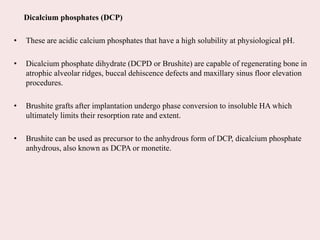 Dicalcium phosphates (DCP)
• These are acidic calcium phosphates that have a high solubility at physiological pH.
• Dicalcium phosphate dihydrate (DCPD or Brushite) are capable of regenerating bone in
atrophic alveolar ridges, buccal dehiscence defects and maxillary sinus floor elevation
procedures.
• Brushite grafts after implantation undergo phase conversion to insoluble HA which
ultimately limits their resorption rate and extent.
• Brushite can be used as precursor to the anhydrous form of DCP, dicalcium phosphate
anhydrous, also known as DCPA or monetite.
 