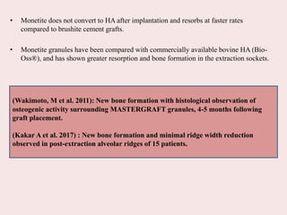• Monetite does not convert to HA after implantation and resorbs at faster rates
compared to brushite cement grafts.
• Monetite granules have been compared with commercially available bovine HA (Bio-
Oss®), and has shown greater resorption and bone formation in the extraction sockets.
(Wakimoto, M et al. 2011): New bone formation with histological observation of
osteogenic activity surrounding MASTERGRAFT granules, 4-5 months following
graft placement.
(Kakar A et al. 2017) : New bone formation and minimal ridge width reduction
observed in post-extraction alveolar ridges of 15 patients.
 