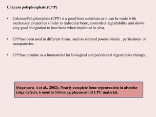 Calcium polyphosphate (CPP)
• Calcium-Polyphosphate (CPP) is a good bone substitute as it can be made with
mechanical properties similar to trabecular bone, controlled degradability and shows
very good integration to host bone when implanted in vivo.
• CPP has been used in different forms, such as sintered porous blocks , particulates or
nanoparticles.
• CPP has promise as a biomaterial for biological and periodontal regenerative therapy.
(Sugawara A et al., 2002): Nearly complete bone regeneration in alveolar
ridge defects, 6 months following placement of CPC material.
 
