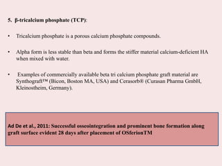 5. β-tricalcium phosphate (TCP):
• Tricalcium phosphate is a porous calcium phosphate compounds.
• Alpha form is less stable than beta and forms the stiffer material calcium-deficient HA
when mixed with water.
• Examples of commercially available beta tri calcium phosphate graft material are
Synthograft™ (Bicon, Boston MA, USA) and Cerasorb® (Curasan Pharma GmbH,
Kleinostheim, Germany).
Ad De et al., 2011: Successful osseointegration and prominent bone formation along
graft surface evident 28 days after placement of OSferionTM
 