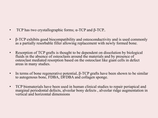 • TCP has two crystallographic forms; α-TCP and β-TCP..
• β-TCP exhibits good biocompatibility and osteoconductivity and is used commonly
as a partially resorbable filler allowing replacement with newly formed bone.
• Resorption of TCP grafts is thought to be dependent on dissolution by biological
fluids in the absence of osteoclasts around the materials and by presence of
osteoclast mediated resorption based on the osteoclast like giant cells in defect
areas in many studies.
• In terms of bone regenerative potential, β-TCP grafts have been shown to be similar
to autogenous bone, FDBA, DFDBA and collagen sponge.
• TCP biomaterials have been used in human clinical studies to repair periapical and
marginal periodontal defects, alveolar bony defects , alveolar ridge augmentation in
vertical and horizontal dimensions
 