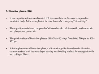 7. Bioactive glasses (BG):
• It has capacity to form a carbonated HA layer on their surfaces once exposed to
simulated body fluids or implanted in vivo, hence the concept of “bioactivity.”
• These graft materials are composed of silicon dioxide, calcium oxide, sodium oxide,
and phosphorus pentoxide.
• The particle sizes of bioactive glasses (Bio-Glass®) range from 90 to 710 μm to 300–
355 μm.
• After implantation of bioactive glass, a silicon rich gel is formed on the bioactive
ceramic surface with the outer layer serving as a bonding surface for osteogenic cells
and collagen fibers.
 