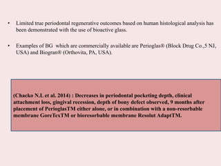 • Limited true periodontal regenerative outcomes based on human histological analysis has
been demonstrated with the use of bioactive glass.
• Examples of BG which are commercially available are Perioglas® (Block Drug Co.,5 NJ,
USA) and Biogran® (Orthovita, PA, USA).
(Chacko N.L et al. 2014) : Decreases in periodontal pocketing depth, clinical
attachment loss, gingival recession, depth of bony defect observed, 9 months after
placement of PerioglasTM either alone, or in combination with a non-resorbable
membrane GoreTexTM or bioresorbable membrane Resolut AdaptTM.
 