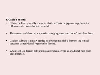 6. Calcium sulfate:
• Calcium sulfate, generally known as plaster of Paris, or gypsum, is perhaps, the
oldest ceramic bone substitute material.
• These compounds have a compressive strength greater than that of cancellous bone.
• Calcium sulphate is usually applied as a barrier material to improve the clinical
outcomes of periodontal regeneration therapy.
• When used as a barrier, calcium sulphate materials work as an adjunct with other
graft materials.
 