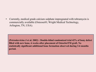 • Currently, medical grade calcium sulphate impregnated with tobramycin is
commercially available (Osteoset®; Wright Medical Technology,
Arlington, TN, USA).
(Petruskevicius J et al. 2002) : Double-blind randomized trial 42% of bony defect
filled with new bone, 6 weeks after placement of OsteoSetTM graft. No
statistically significant additional bone formation observed during 3-6 months
period.
 
