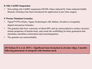 8. Oily CaOH2 Suspension:
• Non-setting oily CaOH2 suspension (OCHS; Osteo inductal R, Osteo inductal GmbH,
Munich, Germany) has been introduced for application in jaw bone surgery
9. Porous Titanium Granules:
• Tigran™ PTG (Natix, Tigran Technologies AB, Malmo, Sweden) is irregularly
shaped and porous Granules.
• The granules that have a porosity of about 80% and an osteoconductive surface structure
imitate properties of human bone, and create the scaffolding for bone generation that
stimulates osteoblast colonization and osseointegration.
• The granules are nonresorbable.
(Di Stefano D A et al. 2019 ) : Significant bone formation in alveolar ridge, 4 months
following placement of autograft with titanium mesh
 