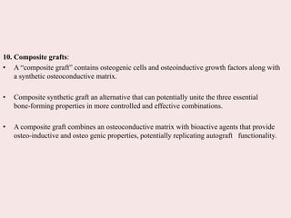 10. Composite grafts:
• A “composite graft” contains osteogenic cells and osteoinductive growth factors along with
a synthetic osteoconductive matrix.
• Composite synthetic graft an alternative that can potentially unite the three essential
bone-forming properties in more controlled and effective combinations.
• A composite graft combines an osteoconductive matrix with bioactive agents that provide
osteo-inductive and osteo genic properties, potentially replicating autograft functionality.
 