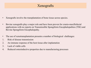 Xenografts
• Xenografts involve the transplantation of bone tissue across species.
• Bovine xenografts play a major role and have been proven for cranio-maxillofacial
applications with no reports on Transmissible Spongiform Encephalopathies (TSE) and
Bovine Spongiform Encephalopathy.
• The use of xenotransplantation presents a number of biological challenges:
1. Risk of disease transmission
2. An immune response of the host tissue after implantation
3. Lack of viable cells
4. Reduced osteoinductive properties due to manufacturing processes
 