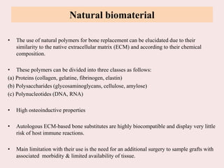Natural biomaterial
• The use of natural polymers for bone replacement can be elucidated due to their
similarity to the native extracellular matrix (ECM) and according to their chemical
composition.
• These polymers can be divided into three classes as follows:
(a) Proteins (collagen, gelatine, fibrinogen, elastin)
(b) Polysaccharides (glycosaminoglycans, cellulose, amylose)
(c) Polynucleotides (DNA, RNA)
• High osteoinductive properties
• Autologous ECM-based bone substitutes are highly biocompatible and display very little
risk of host immune reactions.
• Main limitation with their use is the need for an additional surgery to sample grafts with
associated morbidity & limited availability of tissue.
 