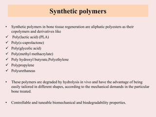 Synthetic polymers
• Synthetic polymers in bone tissue regeneration are aliphatic polyesters as their
copolymers and derivatives like
 Poly(lactic acid) (PLA)
 Poly(ε-caprolactone)
 Poly(glycolic acid)
 Poly(methyl methacrylate)
 Poly hydroxyl butyrate,Polyethylene
 Polypropylene
 Polyurethaneas
• These polymers are degraded by hydrolysis in vivo and have the advantage of being
easily tailored in different shapes, according to the mechanical demands in the particular
bone treated.
• Controllable and tuneable biomechanical and biodegradability properties.
 