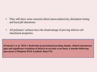 • They still show some concerns about osteoconductivity, absorption timing
and local pH alterations.
• All polymers’ surfaces have the disadvantage of proving inferior cell
attachment properties.
(Prakash S et al. 2010 ): Reduction in periodontal probing depths, clinical attachment
gain and significant resolution of defects in alveolar crest bone, 6 months following
placement of Bioplant HTR Synthetic BoneTM.
 