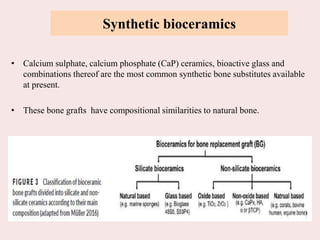 Synthetic bioceramics
• Calcium sulphate, calcium phosphate (CaP) ceramics, bioactive glass and
combinations thereof are the most common synthetic bone substitutes available
at present.
• These bone grafts have compositional similarities to natural bone.
 