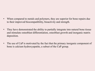 • When compared to metals and polymers, they are superior for bone repairs due
to their improved biocompatibility, bioactivity and strength.
• They have demonstrated the ability to partially integrate into natural bone tissue
and stimulate osteoblast differentiation, osteoblast growth and inorganic matrix
deposition.
• The use of CaP is motivated by the fact that the primary inorganic component of
bone is calcium hydroxyapatite, a subset of the CaP group.
 
