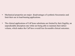 • Mechanical properties are major disadvantages of synthetic bioceramics and
limit their use in load-bearing applications.
• The clinical applications of CaP bone substitutes are limited by their fragility, an
unpredictable absorption rate while not being able to maintain their defect
volume, which makes the CaP have overall less favourable clinical outcomes.
 
