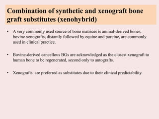 Combination of synthetic and xenograft bone
graft substitutes (xenohybrid)
• A very commonly used source of bone matrices is animal-derived bones;
bovine xenografts, distantly followed by equine and porcine, are commonly
used in clinical practice.
• Bovine-derived cancellous BGs are acknowledged as the closest xenograft to
human bone to be regenerated, second only to autografts.
• Xenografts are preferred as substitutes due to their clinical predictability.
 