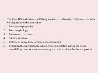 • The ideal BG in the future will likely contain a combination of biomaterials with
varying features that can control
1. Mechanical properties
2. Pore morphology
3. Interconnective pores
4. Surface structure
5. Release of active bone-promoting biomolecules
6. Controlled biodegradability, which ensures resorption during the tissue-
remodelling process while maintaining the defect volume for bone ingrowth
 