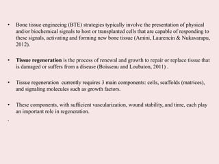 • Bone tissue engineeing (BTE) strategies typically involve the presentation of physical
and/or biochemical signals to host or transplanted cells that are capable of responding to
these signals, activating and forming new bone tissue (Amini, Laurencin & Nukavarapu,
2012).
• Tissue regeneration is the process of renewal and growth to repair or replace tissue that
is damaged or suffers from a disease (Boisseau and Loubaton, 2011) .
• Tissue regeneration currently requires 3 main components: cells, scaffolds (matrices),
and signaling molecules such as growth factors.
• These components, with sufficient vascularization, wound stability, and time, each play
an important role in regeneration.
.
 