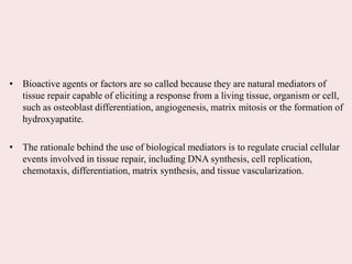 • Bioactive agents or factors are so called because they are natural mediators of
tissue repair capable of eliciting a response from a living tissue, organism or cell,
such as osteoblast differentiation, angiogenesis, matrix mitosis or the formation of
hydroxyapatite.
• The rationale behind the use of biological mediators is to regulate crucial cellular
events involved in tissue repair, including DNA synthesis, cell replication,
chemotaxis, differentiation, matrix synthesis, and tissue vascularization.
 