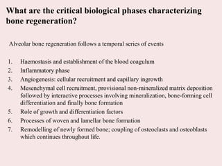 What are the critical biological phases characterizing
bone regeneration?
Alveolar bone regeneration follows a temporal series of events
1. Haemostasis and establishment of the blood coagulum
2. Inflammatory phase
3. Angiogenesis: cellular recruitment and capillary ingrowth
4. Mesenchymal cell recruitment, provisional non-mineralized matrix deposition
followed by interactive processes involving mineralization, bone-forming cell
differentiation and finally bone formation
5. Role of growth and differentiation factors
6. Processes of woven and lamellar bone formation
7. Remodelling of newly formed bone; coupling of osteoclasts and osteoblasts
which continues throughout life.
 
