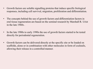 • Growth factors are soluble signalling proteins that induce specific biological
responses, including cell survival, migration, proliferation and differentiation.
• The concepts behind the use of growth factors and differentiation factors in
oral tissue regeneration are based on the seminal research by Marshall R. Urist
in the late 1960s .
• In the late 1980s to early 1990s the use of growth factors started to be tested
directly for periodontal regeneration.
• Growth factors can be delivered directly at the specific site or be loaded on
scaffolds, alone or in combination with other molecules in form of cocktails,
allowing their release in a controlled manner.
 
