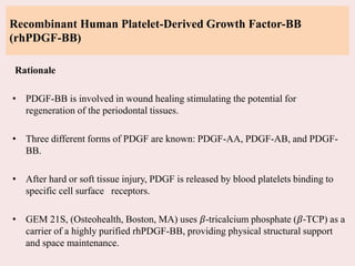 Recombinant Human Platelet-Derived Growth Factor-BB
(rhPDGF-BB)
Rationale
• PDGF-BB is involved in wound healing stimulating the potential for
regeneration of the periodontal tissues.
• Three different forms of PDGF are known: PDGF-AA, PDGF-AB, and PDGF-
BB.
• After hard or soft tissue injury, PDGF is released by blood platelets binding to
specific cell surface receptors.
• GEM 21S, (Osteohealth, Boston, MA) uses 𝛽-tricalcium phosphate (𝛽-TCP) as a
carrier of a highly purified rhPDGF-BB, providing physical structural support
and space maintenance.
 