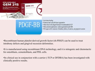 •Recombinant human platelet-derived growth factor (rh-PDGF) can be used to treat
intrabony defects and gingival recession deformities.
•It is manufactured using recombinant DNA technology, and it is mitogenic and chemotactic
for osteoblasts, cementoblasts, and PDL cells.
•Its clinical use in conjunction with a carrier (-TCP or DFDBA) has been investigated with
clinically positive results.
 