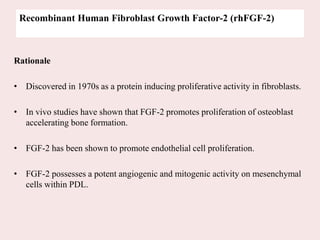 Recombinant Human Fibroblast Growth Factor-2 (rhFGF-2)
Rationale
• Discovered in 1970s as a protein inducing proliferative activity in fibroblasts.
• In vivo studies have shown that FGF-2 promotes proliferation of osteoblast
accelerating bone formation.
• FGF-2 has been shown to promote endothelial cell proliferation.
• FGF-2 possesses a potent angiogenic and mitogenic activity on mesenchymal
cells within PDL.
 