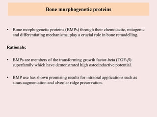 Bone morphogenetic proteins
• Bone morphogenetic proteins (BMPs) through their chemotactic, mitogenic
and differentiating mechanisms, play a crucial role in bone remodelling.
Rationale:
• BMPs are members of the transforming growth factor-beta (TGF-𝛽)
superfamily which have demonstrated high osteoinductive potential.
• BMP use has shown promising results for intraoral applications such as
sinus augmentation and alveolar ridge preservation.
 