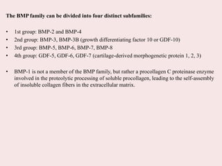 The BMP family can be divided into four distinct subfamilies:
• 1st group: BMP-2 and BMP-4
• 2nd group: BMP-3, BMP-3B (growth differentiating factor 10 or GDF-10)
• 3rd group: BMP-5, BMP-6, BMP-7, BMP-8
• 4th group: GDF-5, GDF-6, GDF-7 (cartilage-derived morphogenetic protein 1, 2, 3)
• BMP-1 is not a member of the BMP family, but rather a procollagen C proteinase enzyme
involved in the proteolytic processing of soluble procollagen, leading to the self-assembly
of insoluble collagen fibers in the extracellular matrix.
 