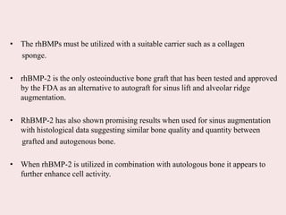 • The rhBMPs must be utilized with a suitable carrier such as a collagen
sponge.
• rhBMP-2 is the only osteoinductive bone graft that has been tested and approved
by the FDA as an alternative to autograft for sinus lift and alveolar ridge
augmentation.
• RhBMP-2 has also shown promising results when used for sinus augmentation
with histological data suggesting similar bone quality and quantity between
grafted and autogenous bone.
• When rhBMP-2 is utilized in combination with autologous bone it appears to
further enhance cell activity.
 