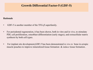 Growth Differential Factor-5 (GDF-5)
Rationale
• GDF-5 is another member of the TFG-𝛽 superfamily.
• For periodontal regeneration, it has been shown, both in vitro and in vivo, to stimulate
PDL cell proliferation, osteoblast differentiation (early stages), and extracellular matrix
synthesis by both cell types.
• For implant site development,GDF-5 has been demonstrated in vivo to bone in ectopic
muscle pouches to improve mineralized tissue formation & induce tissue formation .
 