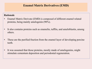 Enamel Matrix Derivatives (EMD)
Rationale
• Enamel Matrix Derivate (EMD) is composed of different enamel related
proteins, being mainly amelogenin (90%).
• It also contains proteins such as enamelin, tufflin, and ameloblastin, among
others.
• These are the purified fraction from the enamel layer of developing porcine
teeth.
• It was assumed that those proteins, mostly made of amelogenins, might
stimulate cementum deposition and periodontal regeneration.
 