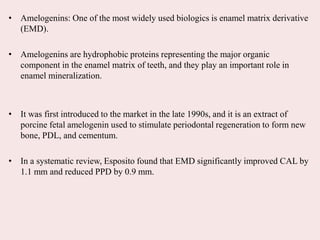 • Amelogenins: One of the most widely used biologics is enamel matrix derivative
(EMD).
• Amelogenins are hydrophobic proteins representing the major organic
component in the enamel matrix of teeth, and they play an important role in
enamel mineralization.
• It was first introduced to the market in the late 1990s, and it is an extract of
porcine fetal amelogenin used to stimulate periodontal regeneration to form new
bone, PDL, and cementum.
• In a systematic review, Esposito found that EMD significantly improved CAL by
1.1 mm and reduced PPD by 0.9 mm.
 