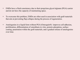 • EMDs have a fluid consistency due to their propylene glycol alginate (PGA) carrier
and do not have the capacity of maintaining space.
• To overcome this problem, EMDs are often used in association with graft materials
that aim at preventing flap collapse during the process of regeneration.
• Amelogenins in a liquid form without PGA (Osteogain®) improves cell adhesion,
proliferation, differentiation of osteoblasts in vitro, protein adsorption, surface
coating, penetration within the graft materials, and a gradual release of amelogenins
over time.
 