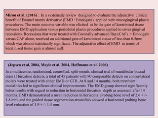 Miron et al. (2016) : In a systematic review designed to evaluate the adjunctive clinical
benefit of Enamel matrix derivative (EMD : Emdogain) applied with mucogingival plastic
procedures. The main outcome variable was elicited to be the gain of keratinised tissue
between EMD application versus periodntal plastic procedures applied to cover gingival
recessions. Recessions that were treated with Coronally advanced flap (CAF) + Emdogain
versus CAF alone, received an additional gain of keratinized tissue of less than 0.5mm
which was almost statistically significant. The adjunctive effect of EMD in terms of
keratinised tissue gain is almost null.
In a multicentre, randomized, controlled, split-mouth, clinical trial of mandibular buccal
class II furcation defects, a total of 45 patients with 90 comparable defects on contra-lateral
molars were treated with either EMD or GTR. At 8 and 14 months, both treatment
modalities led to significant clinical improvements. The EMD group showed significantly
better results with regard to reduction in horizontal furcation depth as assessed after 14
months. EMD demonstrated a mean reduction in horizontal probing bone level of 2.6 + /-
1.8 mm, and the guided tissue regeneration-treatedites showed a horizontal probing bone
level reduction of 1.9 + /- 1.4 mm.
(Jepsen et al. 2004, Meyle et al. 2004, Hoffmann et al. 2006)
 