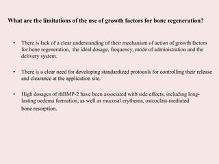 What are the limitations of the use of growth factors for bone regeneration?
• There is lack of a clear understanding of their mechanism of action of growth factors
for bone regeneration, the ideal dosage, frequency, mode of administration and the
delivery system.
• There is a clear need for developing standardized protocols for controlling their release
and clearance at the application site.
• High dosages of rhBMP-2 have been associated with side effects, including long-
lasting oedema formation, as well as mucosal erythema, osteoclast-mediated
bone resorption.
 
