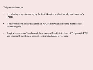 Teriparatide hormone
• It is a biologic agent made up by the first 34 amino acids of parathyroid hormone’s
(PTH).
• It has been shown to have an effect of PDL cell survival and on the expression of
osteoprotegerin.
• Surgical treatment of intrabony defects along with daily injections of Teriparatide PTH
and vitamin D supplement showed clinical attachment levels gain.
 
