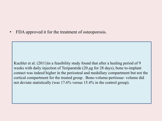 • FDA approved it for the treatment of osteoporosis.
Kuchler et al. (2011)in a feasibility study found that after a healing period of 9
weeks with daily injection of Teriparatide (20 𝜇g for 28 days), bone to-implant
contact was indeed higher in the periosteal and medullary compartment but not the
cortical compartment for the treated group . Bone-volume-pertissue- volume did
not deviate statistically (was 17.6% versus 15.4% in the control group).
 