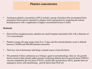 • Autologous platelet concentrates (APCs) include a group of products that are prepared from
autologous blood and are intended to enhance bone regeneration by triggering the natural
healing process with a supplement of highly concentrated bioactive factor.
Rationale
• Derived from megakaryocytes, platelets are small irregular anucleated cells with a diameter of
2 to 4 micrometers.
• Platelet average life span ranges from 8 to 12 days and the normal platelets count is defined
between 150,000 and 400,000 platelets/microliter.
• Their key role in hemostasis and being a natural source of growth factor.
• The potential of these substances as a biologic agent in periodontology relies on the growth
factors stored within platelet alpha granules containing platelet-derived growth factor (PDGF),
vascular endothelial growth factor (VEGF), insulin-like growth factor (IGF), platelet-derived
angiogenic factor, and transforming growth factor-beta (TGF-𝛽).
Platelet concentrates
 