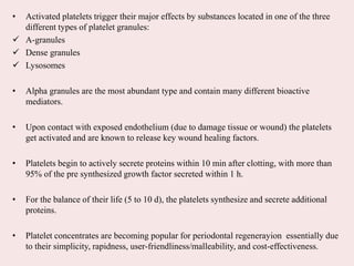 • Activated platelets trigger their major effects by substances located in one of the three
different types of platelet granules:
 A-granules
 Dense granules
 Lysosomes
• Alpha granules are the most abundant type and contain many different bioactive
mediators.
• Upon contact with exposed endothelium (due to damage tissue or wound) the platelets
get activated and are known to release key wound healing factors.
• Platelets begin to actively secrete proteins within 10 min after clotting, with more than
95% of the pre synthesized growth factor secreted within 1 h.
• For the balance of their life (5 to 10 d), the platelets synthesize and secrete additional
proteins.
• Platelet concentrates are becoming popular for periodontal regenerayion essentially due
to their simplicity, rapidness, user-friendliness/malleability, and cost-effectiveness.
 