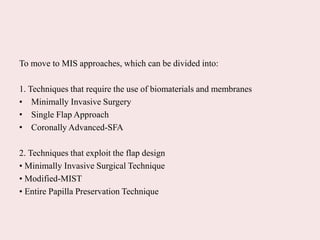 To move to MIS approaches, which can be divided into:
1. Techniques that require the use of biomaterials and membranes
• Minimally Invasive Surgery
• Single Flap Approach
• Coronally Advanced-SFA
2. Techniques that exploit the flap design
• Minimally Invasive Surgical Technique
• Modified-MIST
• Entire Papilla Preservation Technique
 