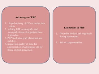 Advantages of PRP
1. Rapid delivery of GFs at earlier time
points.
2. Adding PRP to autografts and
xenografts induced organized bone
trabecules.
3. PRP facilitates graft placement and
stability.
4. Improving quality of bone for
augmentation of edentulous site for
future implant placement.
Limitations of PRP
1. Thrombin inhibits cell migration
during bone repair.
2. Risk of coagulopathies.
 