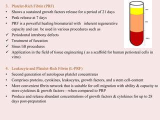 3. Platelet-Rich Fibrin (PRF)
• Shows a sustained growth factors release for a period of 21 days
• Peak release at 7 days
• PRF is a powerful healing biomaterial with inherent regenerative
capacity and can be used in various procedures such as
 Periodontal intrabony defects
 Treatment of furcation
 Sinus lift procedures
 Application in the field of tissue engineering ( as a scaffold for human periosteal cells in
vitro)
4. Leukocyte and Platelet-Rich Fibrin (L-PRF)
• Second generation of autologous platelet concentrates
• Comprises proteins, cytokines, leukocytes, growth factors, and a stem cell-content
• More convenient fibrin network that is suitable for cell migration with ability & capacity to
store cytokines & growth factors—when compared to PRP
• Produce and release abundant concentrations of growth factors & cytokines for up to 28
days post-preparation
 