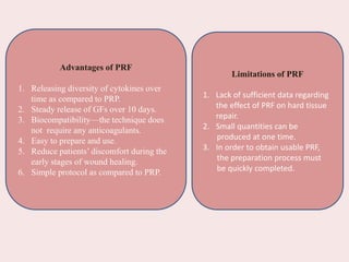 Advantages of PRF
1. Releasing diversity of cytokines over
time as compared to PRP.
2. Steady release of GFs over 10 days.
3. Biocompatibility—the technique does
not require any anticoagulants.
4. Easy to prepare and use.
5. Reduce patients’ discomfort during the
early stages of wound healing.
6. Simple protocol as compared to PRP.
Limitations of PRF
1. Lack of sufficient data regarding
the effect of PRF on hard tissue
repair.
2. Small quantities can be
produced at one time.
3. In order to obtain usable PRF,
the preparation process must
be quickly completed.
 