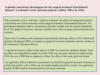 This systematic review and meta –analysis evaluated the effects of autogenous platelet
concentrates on clinical outcomes of the surgical treatment of periodontal diseases. For
periodontal intrabony defects, the primary outcome variable was the clinical attachment
level. For gingival recession, outcome variables were root coverage and keratinized tissue
increase.
There were 16 studies on the treatment of periodontal intrabony defects, all of which used
platelet-rich plasma (PRP); six studies on gingival recession treatment; and two studies on
the treatment of furcation defects.
A significant positive effect of the adjunct of PRP was found for intrabony defects. Such
an effect was magnified in studies in which GTR was not used, whereas in studies using
GTR, the use of PRP had no adjunctive effect. No effect of the study type was found.
No significant effect of platelet concentrates was found for gingival recession treatment in
which only studies with a follow-up ≤6 months displayed positive results. No significant
benefit of PRP could be demonstrated for furcation treatment
Is platelet concentrate advantageous for the surgical treatment of periodontal
diseases? A systematic review and meta-analysis ( Fabbro MD et al., 2011)
 