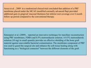 Aroca et al. , 2009 in a randomized clinical trial concluded that addition of a PRF
membrane placed under the MCAF (modified coronally advanced flap) provided
additional gain in gingival/ mucosal thickness but inferior root coverage over 6 month
follow up period compared to the conventional therapy.
Simonpieri et al. (2009) , reported an innovative technique for maxillary reconstruction
using PRF membranes, FDBA and 0.5% metronidazole solution. A 0.5% metronidazole
solution (10 mg) in small quantity provides an effective shielding of the bone graft
material against unavoidable bacterial contamination. The membrane component of PRF
was used to guard the surgical site and enhance the soft tissue healing along with
functioning as a “biological connector” between the different elements of the graft.
 