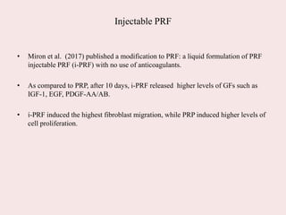 Injectable PRF
• Miron et al. (2017) published a modification to PRF: a liquid formulation of PRF
injectable PRF (i-PRF) with no use of anticoagulants.
• As compared to PRP, after 10 days, i-PRF released higher levels of GFs such as
IGF-1, EGF, PDGF-AA/AB.
• i-PRF induced the highest fibroblast migration, while PRP induced higher levels of
cell proliferation.
 