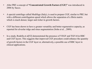 • After PRF a concept of “Concentrated Growth Factors (CGF)” was introduced in
2006 by Sacco.
• A special centrifuge called Medifuge (Italy), is used to prepare CGF, similar to PRF, but
with a different centrifugation speed which allows the separation of a fibrin matrix
which is much denser, larger and richer in growth factors.
• CGF has been shown to have a greater versatility and better regenerative capacity, as
reported for alveolar ridge and sinus augmentation (Sohn et al. , 2009).
• In a study, Rodella et al[52] demonstrated the presence of VEGF and TGF-b1in RBC
and CGF layers. This suggests that improved CGF procedure could enhance the quantity
of growth factors in the CGF layer or, alternatively, a possible use of RBC layer in
clinical applications.
 