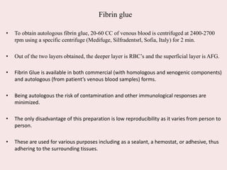 Fibrin glue
• To obtain autologous fibrin glue, 20-60 CC of venous blood is centrifuged at 2400-2700
rpm using a specific centrifuge (Medifuge, Silfradentsrl, Sofia, Italy) for 2 min.
• Out of the two layers obtained, the deeper layer is RBC’s and the superficial layer is AFG.
• Fibrin Glue is available in both commercial (with homologous and xenogenic components)
and autologous (from patient’s venous blood samples) forms.
• Being autologous the risk of contamination and other immunological responses are
minimized.
• The only disadvantage of this preparation is low reproducibility as it varies from person to
person.
• These are used for various purposes including as a sealant, a hemostat, or adhesive, thus
adhering to the surrounding tissues.
 